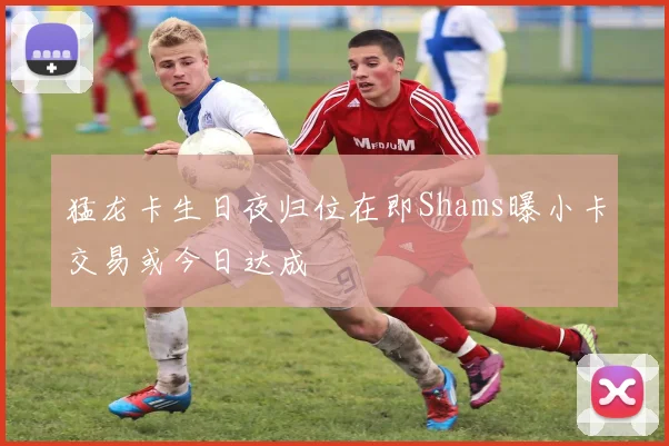 猛龙卡生日夜归位在即Shams曝小卡交易或今日达成