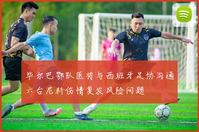 毕尔巴鄂队医将与西班牙足协沟通六台尼科伤情复发风险问题