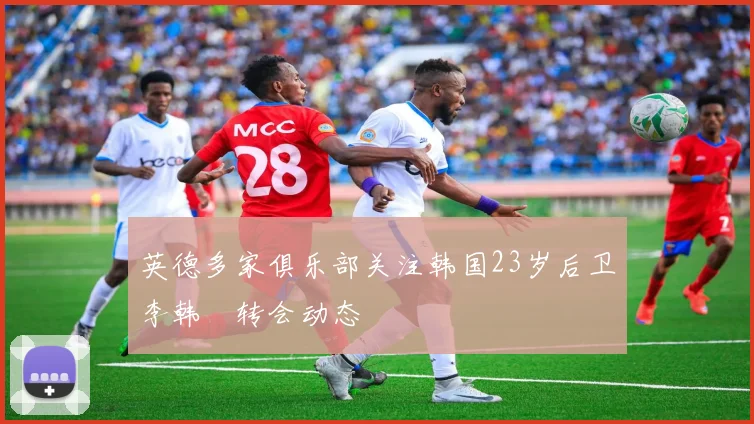 英德多家俱乐部关注韩国23岁后卫李韩汎转会动态