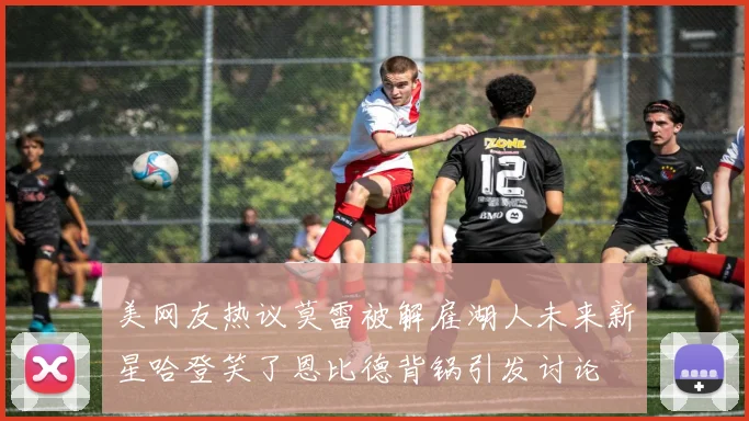 美网友热议莫雷被解雇湖人未来新星哈登笑了恩比德背锅引发讨论