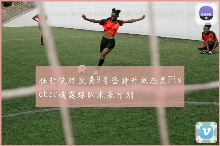 独行侠对交易9号签持开放态度Fischer透露球队未来计划