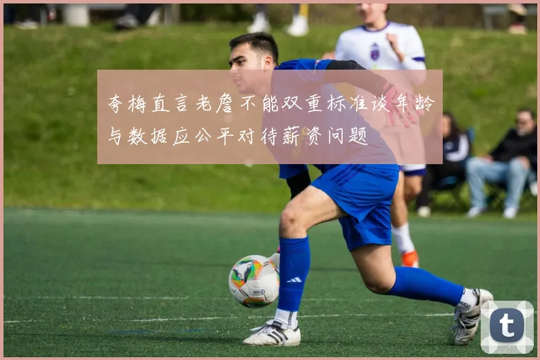 夸梅直言老詹不能双重标准谈年龄与数据应公平对待薪资问题
