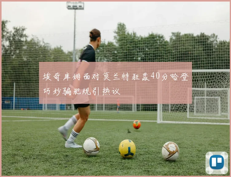 埃奇库姆面对莫兰特狂轰40分哈登巧妙骗犯规引热议
