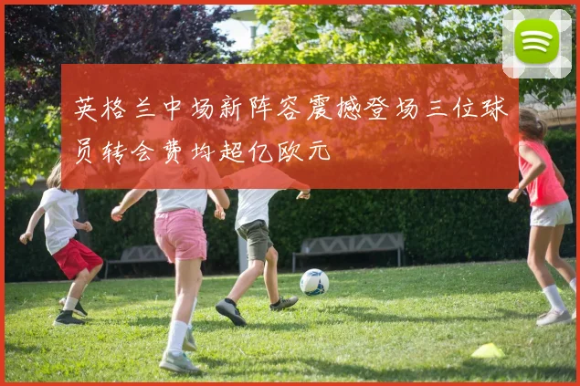 英格兰中场新阵容震撼登场三位球员转会费均超亿欧元