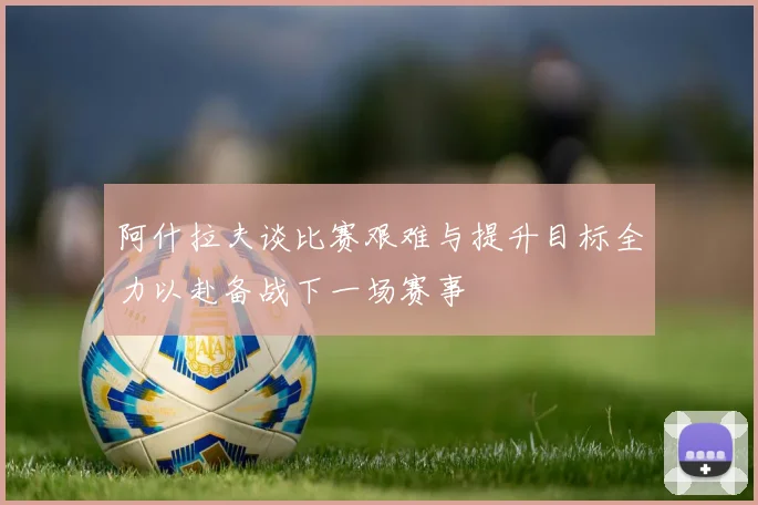 阿什拉夫谈比赛艰难与提升目标全力以赴备战下一场赛事